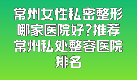 常州女性私密整形哪家医院好？推荐常州私处整容医院排名