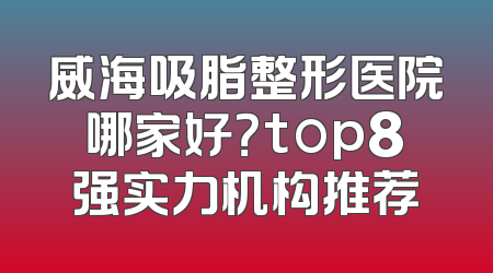 威海吸脂整形医院哪家好？top8强实力机构推荐