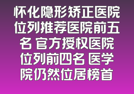 怀化隐形矫正医院位列推荐医院前五名 官方授权医院位列前四名 医学院仍然位居榜首