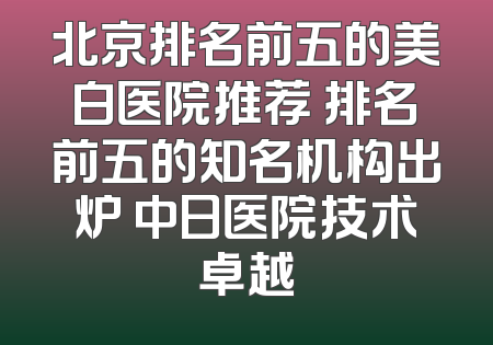 北京排名前五的美白医院推荐 排名前五的知名机构出炉 中日医院技术卓越