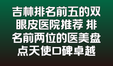 吉林排名前五的双眼皮医院推荐 排名前两位的医美盘点天使口碑卓越