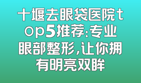 十堰去眼袋医院top5推荐：专业眼部整形，让你拥有明亮双眸