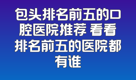 包头排名前五的口腔医院推荐 看看排名前五的医院都有谁