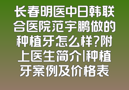 长春明医中日韩联合医院范宇鹏做的种植牙怎么样？附上医生简介|种植牙案例及价格表