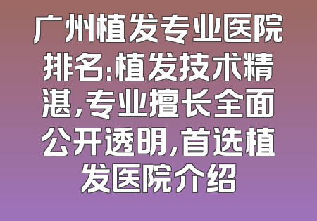 广州植发专业医院排名：植发技术精湛，专业擅长全面公开透明，首选植发医院介绍