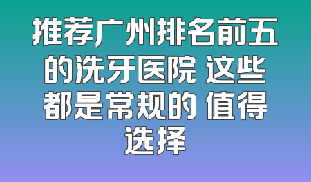 推荐广州排名前五的洗牙医院 这些都是常规的 值得选择