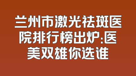 兰州市激光祛斑医院排行榜出炉：医美双雄你选谁