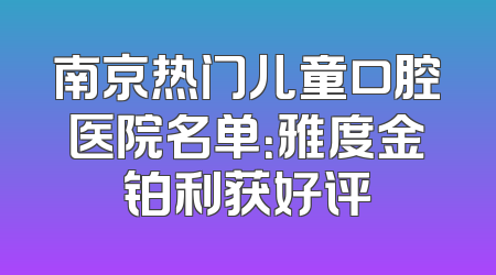 南京热门儿童口腔医院名单：雅度金铂利获好评