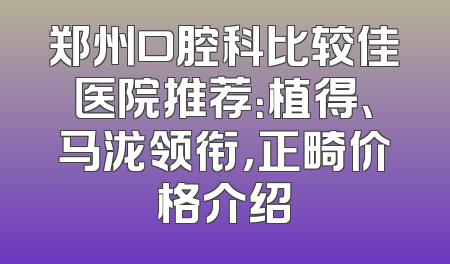郑州口腔科比较佳医院推荐：植得、马泷领衔，正畸价格介绍