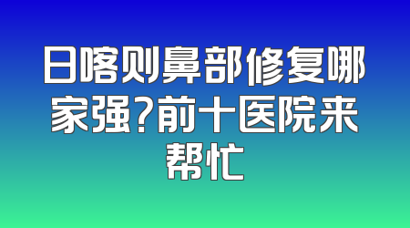 日喀则鼻部修复哪家强？前十医院来帮忙