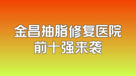 金昌抽脂修复医院前十强来袭