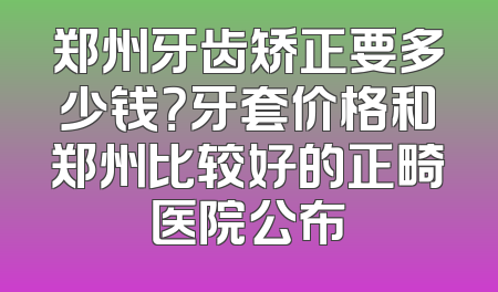 郑州牙齿矫正要多少钱？牙套价格和郑州比较好的正畸医院公布