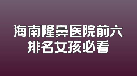 海南隆鼻医院前六排名女孩必看