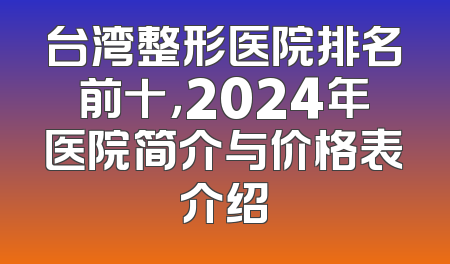 台湾整形医院排名前十，2024年医院简介与价格表介绍