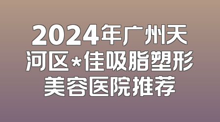 2024年广州天河区*佳吸脂塑形美容医院推荐