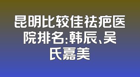 昆明比较佳祛疤医院排名：韩辰、吴氏嘉美