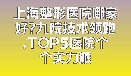 上海整形医院哪家好？九院技术领跑，TOP5医院个个实力派