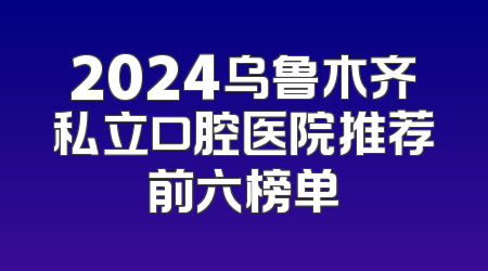2024乌鲁木齐私立口腔医院推荐前六榜单