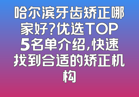 哈尔滨牙齿矫正哪家好？优选TOP5名单介绍，快速找到合适的矫正机构