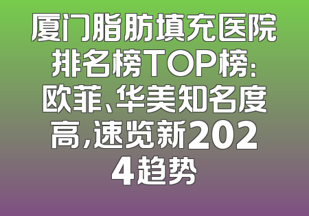 厦门脂肪填充医院排名榜TOP榜：欧菲、华美知名度高，速览新2024趋势