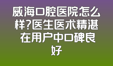 威海口腔医院怎么样？医生医术精湛 在用户中口碑良好