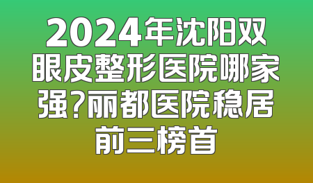 2024年沈阳双眼皮整形医院哪家强？丽都医院稳居前三榜首