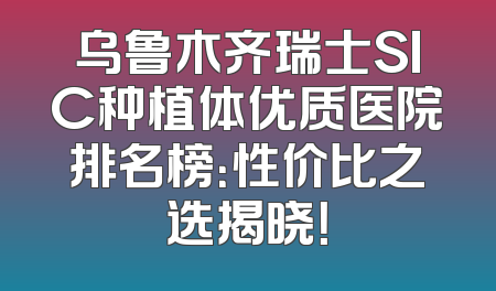 乌鲁木齐瑞士SIC种植体优质医院排名榜：性价比之选揭晓！