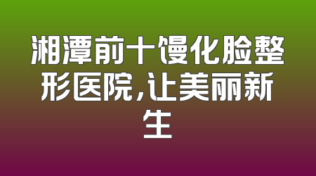 湘潭前十馒化脸整形医院，让美丽新生