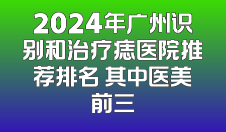 2024年广州识别和治疗痣医院推荐排名 其中医美前三