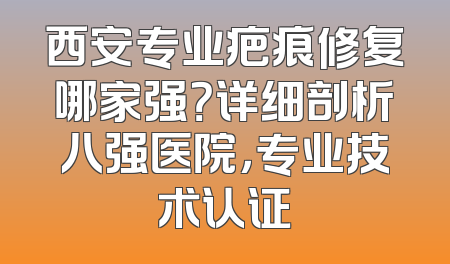 西安专业疤痕修复哪家强？详细剖析八强医院，专业技术认证