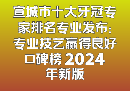 宣城市十大牙冠专家排名专业发布：专业技艺赢得良好口碑榜 2024年新版
