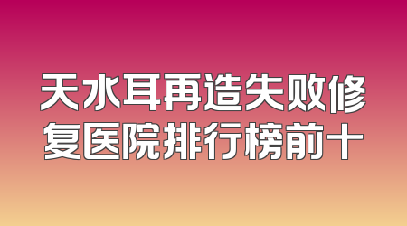 天水耳再造失败修复医院排行榜前十