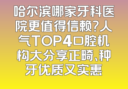 哈尔滨哪家牙科医院更值得信赖？人气TOP4口腔机构大分享正畸、种牙优质又实惠