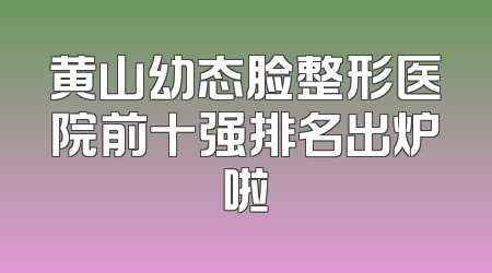 黄山幼态脸整形医院前十强排名出炉啦