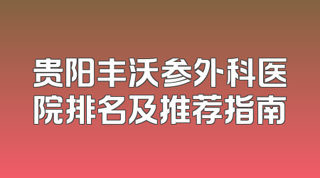 贵阳丰沃参外科医院排名及推荐指南