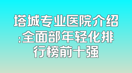 塔城专业医院介绍：全面部年轻化排行榜前十强