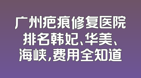 广州疤痕修复医院排名韩妃、华美、海峡，费用全知道