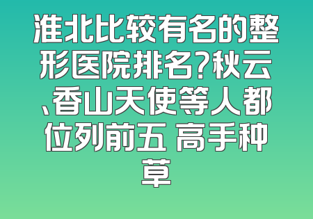 淮北比较有名的整形医院排名？秋云、香山天使等人都位列前五 高手种草