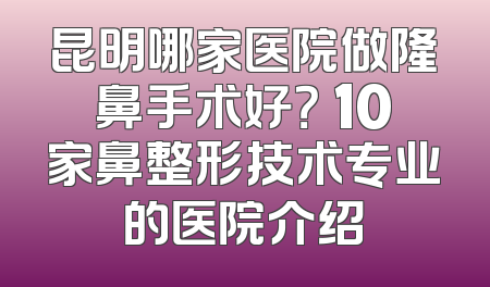 昆明哪家医院做隆鼻手术好？ 10家鼻整形技术专业的医院介绍