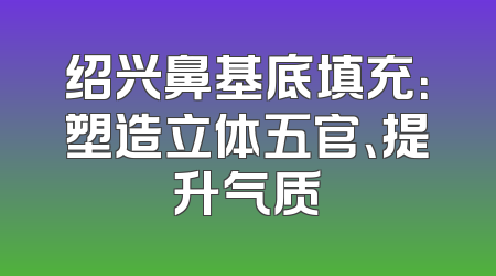 绍兴鼻基底填充：塑造立体五官、提升气质