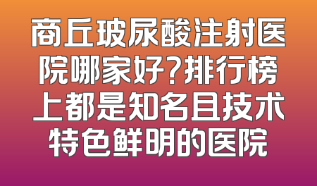 商丘玻尿酸注射医院哪家好？排行榜上都是知名且技术特色鲜明的医院
