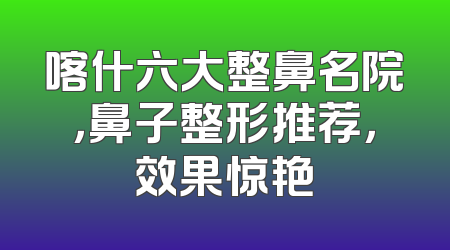 喀什六大整鼻名院，鼻子整形推荐，效果惊艳