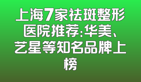 上海7家祛斑整形医院推荐：华美、艺星等知名品牌上榜