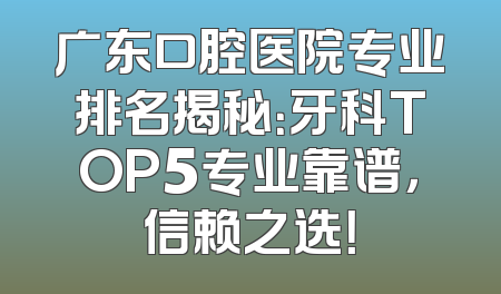 广东口腔医院专业排名揭秘：牙科TOP5专业靠谱，信赖之选！