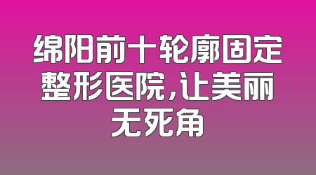 绵阳前十轮廓固定整形医院，让美丽无死角