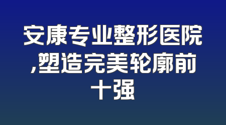 安康专业整形医院，塑造完美轮廓前十强