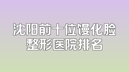沈阳前十位馒化脸整形医院排名