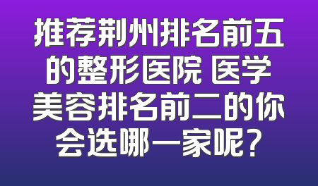 推荐荆州排名前五的整形医院 医学美容排名前二的你会选哪一家呢？
