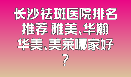 长沙祛斑医院排名推荐 雅美、华瀚华美、美莱哪家好？