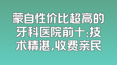蒙自性价比超高的牙科医院前十：技术精湛，收费亲民